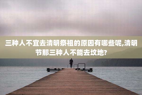 三种人不宜去清明祭祖的原因有哪些呢,清明节那三种人不能去坟地?