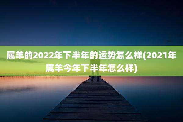 属羊的2022年下半年的运势怎么样(2021年属羊今年下半年怎么样)
