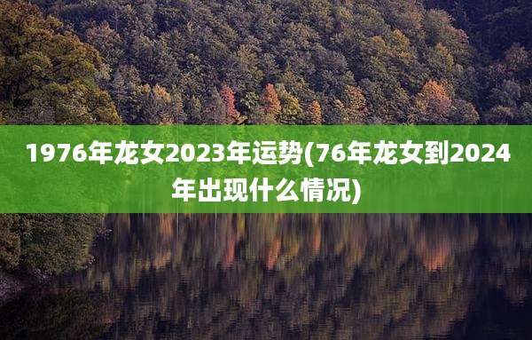 1976年龙女2023年运势(76年龙女到2024年出现什么情况)