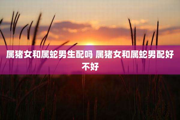 属猪女和属蛇男生配吗 属猪女和属蛇男配好不好
