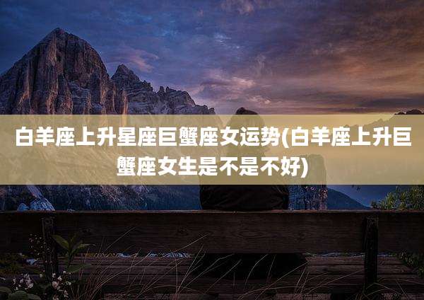 白羊座上升星座巨蟹座女运势(白羊座上升巨蟹座女生是不是不好)