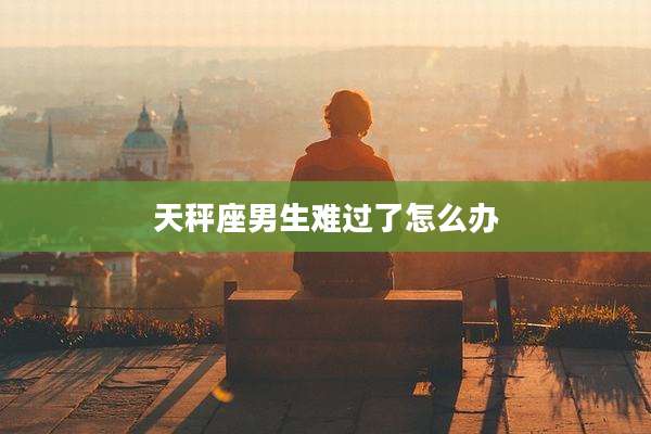 天秤座男生难过了怎么办