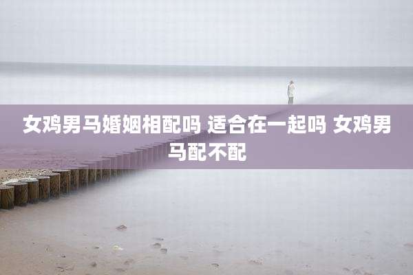 女鸡男马婚姻相配吗 适合在一起吗 女鸡男马配不配