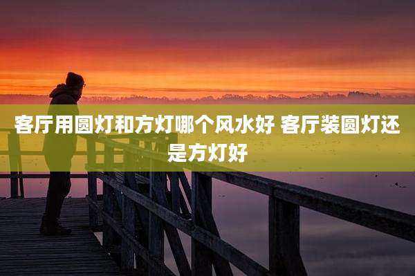 客厅用圆灯和方灯哪个风水好 客厅装圆灯还是方灯好