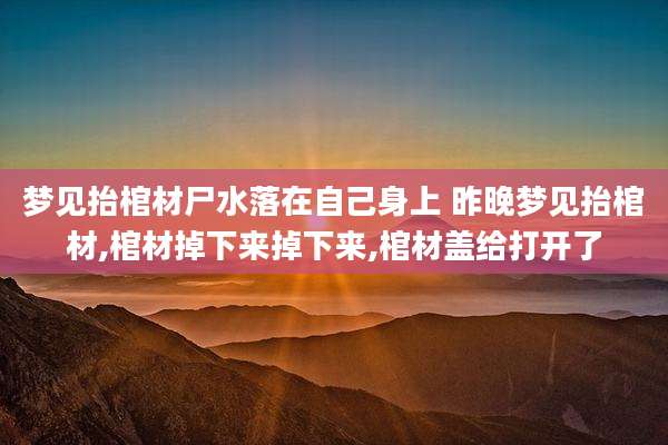 梦见抬棺材尸水落在自己身上 昨晚梦见抬棺材,棺材掉下来掉下来,棺材盖给打开了