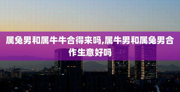 属兔男和属牛牛合得来吗,属牛男和属兔男合作生意好吗