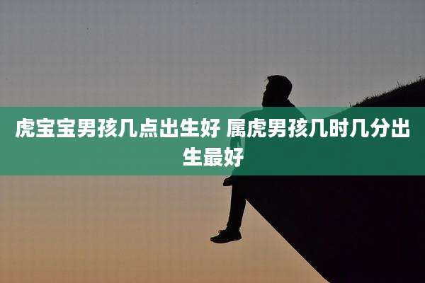 虎宝宝男孩几点出生好 属虎男孩几时几分出生最好