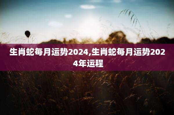 生肖蛇每月运势2024,生肖蛇每月运势202 4年运程