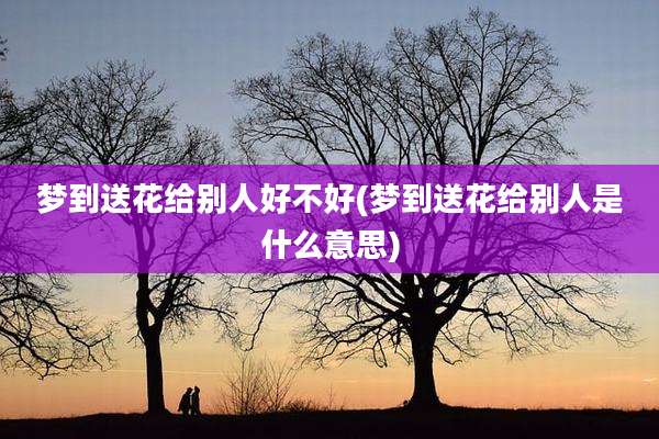 梦到送花给别人好不好(梦到送花给别人是什么意思)