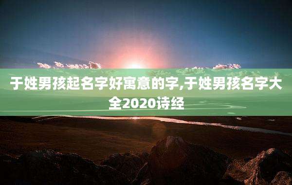 于姓男孩起名字好寓意的字,于姓男孩名字大全2020诗经
