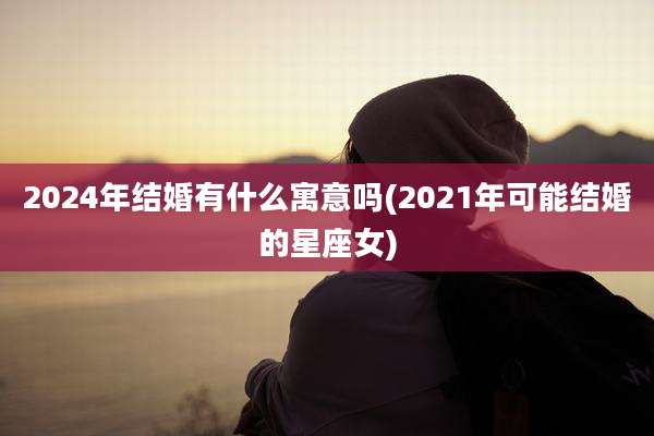 2024年结婚有什么寓意吗(2021年可能结婚的星座女)