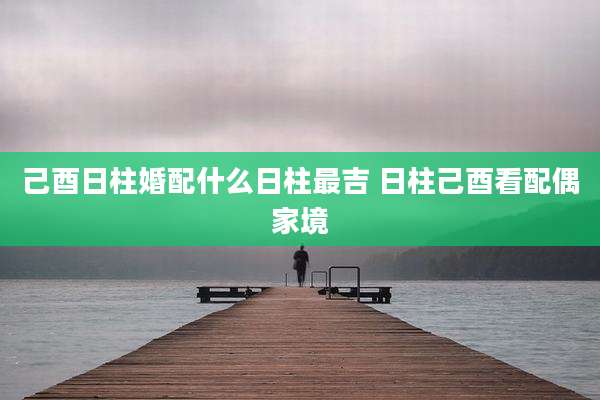己酉日柱婚配什么日柱最吉 日柱己酉看配偶家境