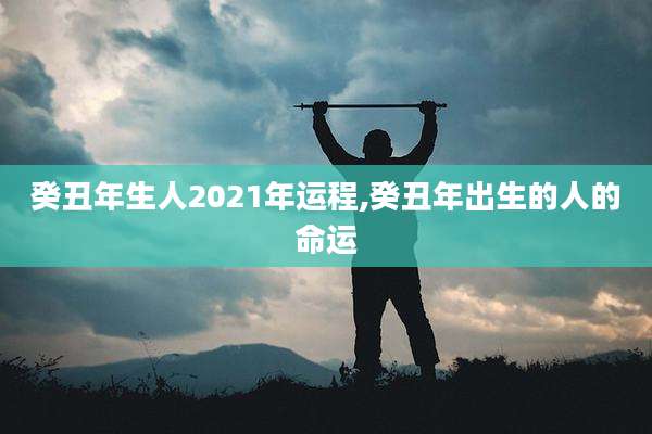 癸丑年生人2021年运程,癸丑年出生的人的命运