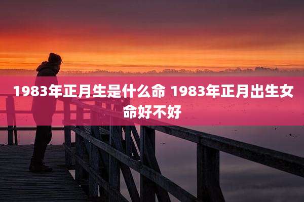 1983年正月生是什么命 1983年正月出生女命好不好