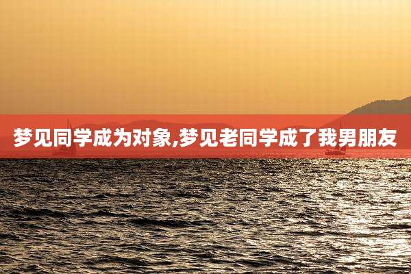 梦见同学成为对象,梦见老同学成了我男朋友