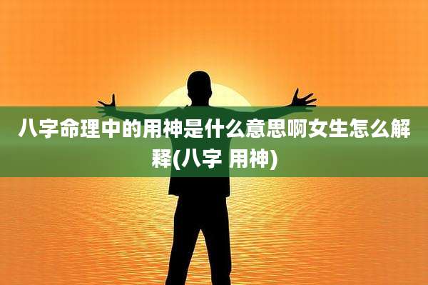 八字命理中的用神是什么意思啊女生怎么解释(八字 用神)