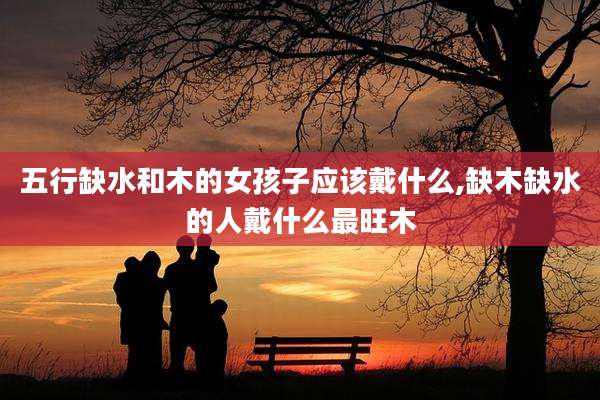 五行缺水和木的女孩子应该戴什么,缺木缺水的人戴什么最旺木