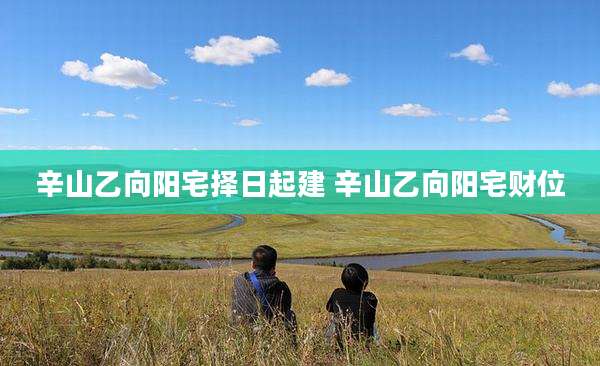 辛山乙向阳宅择日起建 辛山乙向阳宅财位