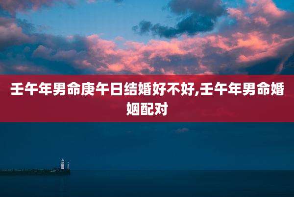 壬午年男命庚午日结婚好不好,壬午年男命婚姻配对