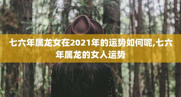 七六年属龙女在2021年的运势如何呢,七六年属龙的女人运势
