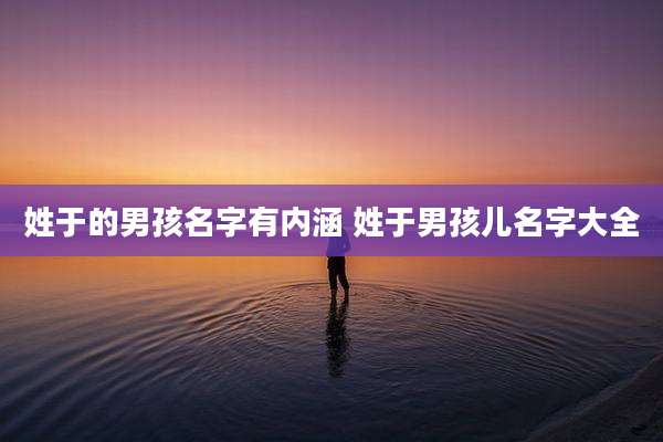 姓于的男孩名字有内涵 姓于男孩儿名字大全