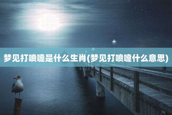 梦见打喷嚏是什么生肖(梦见打喷嚏什么意思)