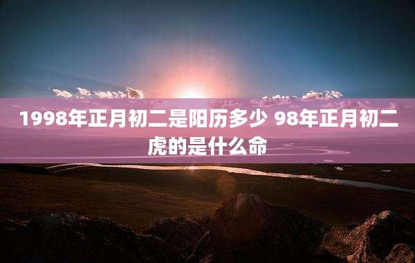 1998年正月初二是阳历多少 98年正月初二虎的是什么命