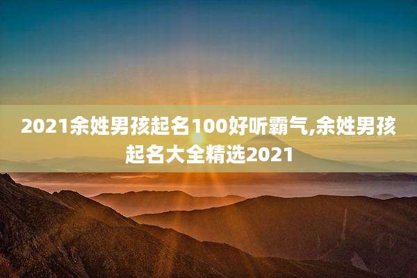 2021余姓男孩起名100好听霸气,余姓男孩起名大全精选2021