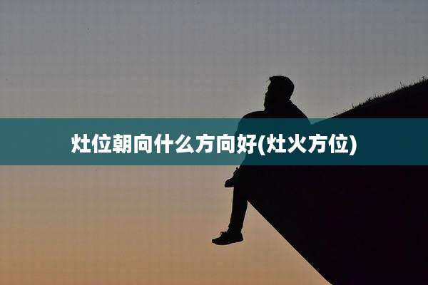 灶位朝向什么方向好(灶火方位)