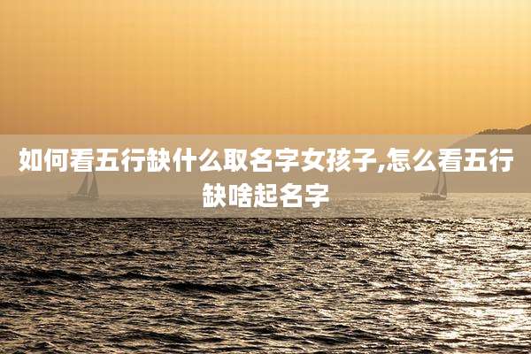 如何看五行缺什么取名字女孩子,怎么看五行缺啥起名字