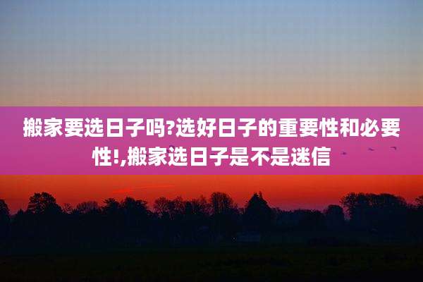 搬家要选日子吗?选好日子的重要性和必要性!,搬家选日子是不是迷信