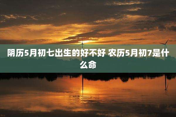阴历5月初七出生的好不好 农历5月初7是什么命