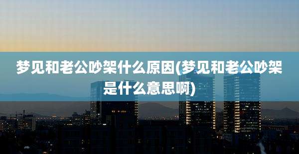 梦见和老公吵架什么原因(梦见和老公吵架是什么意思啊)
