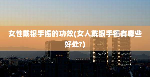 女性戴银手镯的功效(女人戴银手镯有哪些好处?)