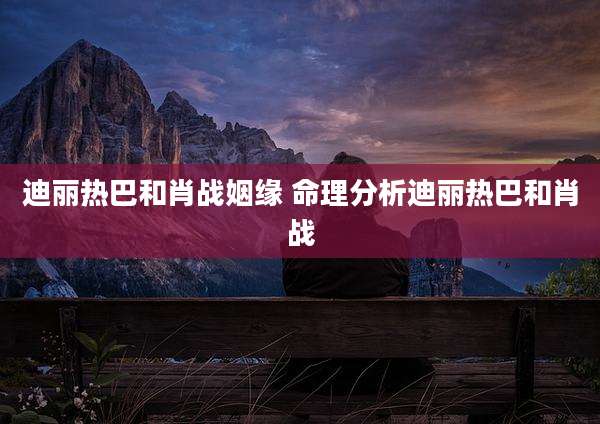 迪丽热巴和肖战姻缘 命理分析迪丽热巴和肖战