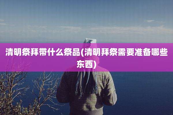 清明祭拜带什么祭品(清明拜祭需要准备哪些东西)