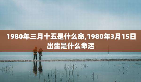1980年三月十五是什么命,1980年3月15日出生是什么命运