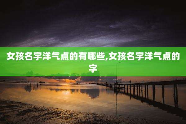 女孩名字洋气点的有哪些,女孩名字洋气点的字