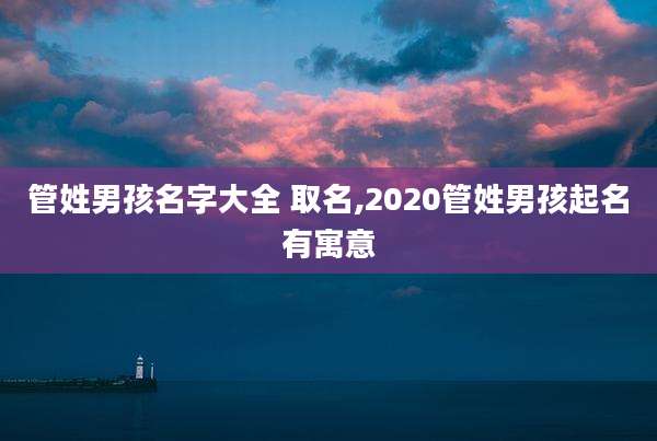 管姓男孩名字大全 取名,2020管姓男孩起名有寓意