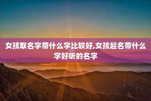 女孩取名字带什么字比较好,女孩起名带什么字好听的名字