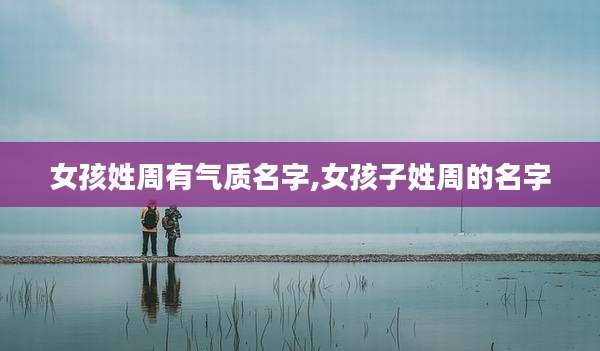 女孩姓周有气质名字,女孩子姓周的名字