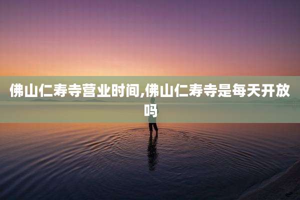 佛山仁寿寺营业时间,佛山仁寿寺是每天开放吗