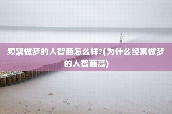 频繁做梦的人智商怎么样?(为什么经常做梦的人智商高)
