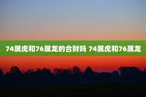 74属虎和76属龙的合财吗 74属虎和76属龙