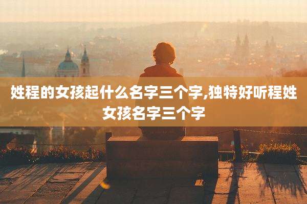 姓程的女孩起什么名字三个字,独特好听程姓女孩名字三个字