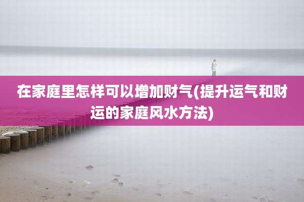 在家庭里怎样可以增加财气(提升运气和财运的家庭风水方法)