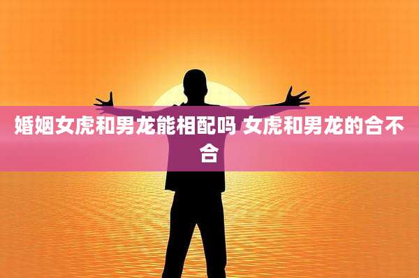 婚姻女虎和男龙能相配吗 女虎和男龙的合不合