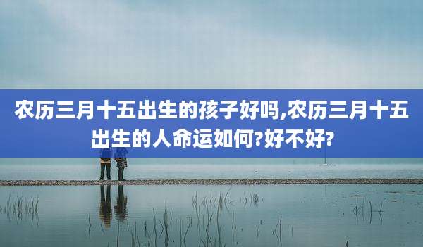农历三月十五出生的孩子好吗,农历三月十五出生的人命运如何?好不好?