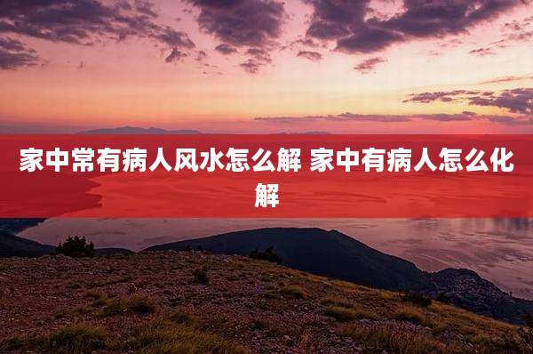 家中常有病人风水怎么解 家中有病人怎么化解
