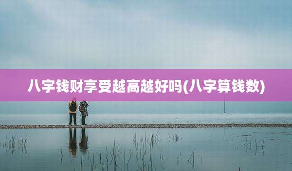 八字钱财享受越高越好吗(八字算钱数)